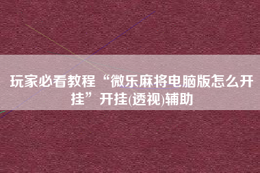 玩家必看教程“微乐麻将电脑版怎么开挂	”开挂(透视)辅助